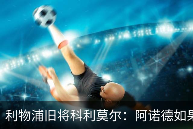 利物浦旧将科利莫尔：阿诺德如果选择回归，球迷会接纳他